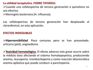 La utilidad terapéutica. FIEBRE TIFOIDEA:
Cuando una cefalosporina de tercera generación o quinolona no
sea efectiva.
Meningitis bacteriana (H. influenza).

Las cefalosporinas de tercera generación han desplazado al
cloranfenicol, en esta aplicación.

EFECTOS INDESEABLES

Hipersensibilidad. Poco comunes pero se han presentado.
urticaria (piel), angioedema.

Toxicidad hematológica. El efecto adverso más grave ocurre sobre
la médula ósea afectando el sistema hematopoyetico, produciendo
anemia, leucopenia, trombocitopenia y como reacción idiosincrática
anemia aplástica que puede conducir a pancitopenia.
                                                               77
 
