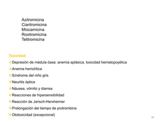 Azitromicina
       Ciaritromicina
       Miocamicina
       Roxitromicina
       Telitromicina


Toxicidad
Depresión de médula ósea: anemia aplásica, toxicidad hematopoyética
Anemia hemolítica
Síndrome del niño gris
Neuritis óptica
Náusea, vómito y diarrea
Reacciones de hipersensibilidad
Reacción de Jarisch-Herxheimer
Prolongación del tiempo de protrombina
Ototoxicidad (excepcional)
                                                                       89
 