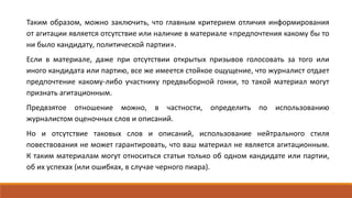 Таким образом, можно заключить, что главным критерием отличия информирования
от агитации является отсутствие или наличие в материале «предпочтения какому бы то
ни было кандидату, политической партии».
Если в материале, даже при отсутствии открытых призывов голосовать за того или
иного кандидата или партию, все же имеется стойкое ощущение, что журналист отдает
предпочтение какому-либо участнику предвыборной гонки, то такой материал могут
признать агитационным.
Предвзятое отношение можно, в частности, определить по использованию
журналистом оценочных слов и описаний.
Но и отсутствие таковых слов и описаний, использование нейтрального стиля
повествования не может гарантировать, что ваш материал не является агитационным.
К таким материалам могут относиться статьи только об одном кандидате или партии,
об их успехах (или ошибках, в случае черного пиара).
 