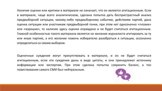 Наличие оценки или критики в материале не означает, что он является агитационным. Если
в материале, чаще всего аналитическом, сделана попытка дать беспристрастный анализ
предвыборной ситуации, какому-либо предвыборному событию, действиям партий, дана
оценка ситуации или участникам предвыборной гонки, при этом нет однозначно «плохих»
или «хороших», то наличие здесь оценки оправдано и не будет считаться агитационным.
Главной особенностью такого материала является не желание журналиста агитировать за ту
или иную партию, а его желание помочь избирателю разобраться в ситуации, осознанно
определиться со своим выбором.
Оценочные суждения могут присутствовать в материале, и он не будет считаться
агитационным, если эти суждения даны в виде цитаты, и они принадлежат источнику
информации или экспертам. При этом сделана попытка сохранить баланс, а тон
повествования самого СМИ был нейтральным.
 