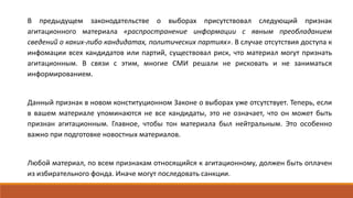 В предыдущем законодательстве о выборах присутствовал следующий признак
агитационного материала «распространение информации с явным преобладанием
сведений о каких-либо кандидатах, политических партиях». В случае отсутствия доступа к
инфомации всех кандидатов или партий, существовал риск, что материал могут признать
агитационным. В связи с этим, многие СМИ решали не рисковать и не заниматься
информированием.
Данный признак в новом конституционном Законе о выборах уже отсутствует. Теперь, если
в вашем материале упоминаются не все кандидаты, это не означает, что он может быть
признан агитационным. Главное, чтобы тон материала был нейтральным. Это особенно
важно при подготовке новостных материалов.
Любой материал, по всем признакам относящийся к агитационному, должен быть оплачен
из избирательного фонда. Иначе могут последовать санкции.
 