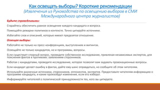Как освещать выборы? Короткие рекомендации
(Извлечения из Руководства по освещению выборов в СМИ
Международного центра журналистов)
Будьте справедливыми:
Старайтесь обеспечить равное освещение каждого кандидата и вопроса.
Помещайте ремарки политиков в контексте. Точно цитируйте источники.
Избегайте слов и описаний, которые имеют предвзятое отношение.
Освещая выборы:
Работайте не только на пресс-конференциях, выступлениях и митингах.
Освещайте не только кандидатов, но и программы, вопросы.
Если существует спорный вопрос, проведите собственное исследование, привлекая независимых экспертов, для
пояснения фактов в противовес заявлениям сторонников.
Работая с кандидатами, проведите исследование, которое позволит вам задавать провокационные вопросы.
Если кандидат делает ошибку в фактах, дайте ему шанс оправдаться, но сообщите об этом читателям.
Используйте различные источники, сторонников, оппонентов, экспертов. Предоставьте читателям информацию о
программе кандидата, и какие произойдут изменения, если его изберут.
Информируйте читателей о политической принадлежности тех, кого вы цитируете.
 