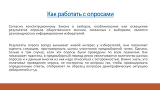 Как работать с опросами
Согласно конституционному Закону о выборах, опубликование или освещение
результатов опросов общественного мнения, связанных с выборами, является
разновидностью информирования избирателей.
Результаты опроса всегда вызывают живой интерес у избирателей, они позволяют
оценить ситуацию, прогнозировать шансы участников предвыборной гонки. Однако,
только в том случае, если эти опросы были проведены по всем правилам. Как
показывает практика, в предвыборный период резко увеличивается количество разных
опросов и к данным многих из них надо относиться с осторожностью. Важно знать, кто
оплачивал проведение опроса, не построены ли вопросы так, чтобы провоцировать
определенные ответы, отображает ли образец вопросов демографическую ситуацию
избирателей и т.д.
 