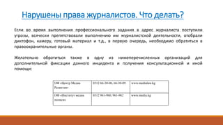 Нарушены права журналистов. Что делать?
ОФ «Центр Медиа
Развития»
0312 66-30-06, 66-30-09 www.medialaw.kg
ОФ «Институт медиа
полиси»
0312 961-960, 961-962 www.media.kg
Если во время выполнения профессионального задания в адрес журналиста поступили
угрозы, всячески препятствовали выполнению им журналистской деятельности, отобрали
диктофон, камеру, готовый материал и т.д., в первую очередь, необходимо обратиться в
правоохранительные органы.
Желательно обратиться также в одну из нижеперечисленных организаций для
дополнительной фиксации данного инцидента и получения консультационной и иной
помощи:
 