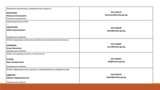 Управление организации избирательного процесса
КОНУРБАЕВ
Мирлан Алиаскарович
Начальник управления
0312 660112
konurbaev@shailoo.gov.kg
Организационный отдел
ОМУРАЛИЕВ
Айбек Нурзамирович
Заведующий отделом
0312 660109
aibek@shailoo.gov.kg
Отдел программно-технического обеспечения и безопасности данных
АКИМБАЕВ
Аскар Жусупович
Заведующая отделом
0312 620825
ascar@shailoo.gov.kg
Отдел планирования учета и отчетности
УТУРОВ
Эдил Темирканович
Заведующий отделом
0312 660261
edil@shailoo.gov.kg
Отдел информационной политики и международного сотрудничества
АЙДОСОВ
Айболот Абдурахманович
Заведующая отделом
0312 660143
aibolot@shailoo.gov.kg
 