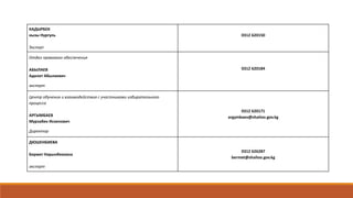 КАДЫРБЕК
кызы Нургуль
Эксперт
0312 620150
Отдел правового обеспечения
АБЫЛАЕВ
Адилет Абылаевич
эксперт
0312 620184
Центр обучения и взаимодействия с участниками избирательного
процесса
АРГЫМБАЕВ
Мурзабек Искенович
Директор
0312 620171
argymbaev@shailoo.gov.kg
ДЮШЕНБИЕВА
Бермет Нарынбековна
эксперт
0312 626287
bermet@shailoo.gov.kg
 