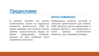 Предисловие
В данном пособии мы кратко
остановились только на отдельных
моментах деятельности СМИ во
время выборов. Как показал анализ
работы кыргызстанских медиа во
время предыдущих выборов,
именно по ним наиболее часто
возникали сложности.
Доступ к информации
Информация является основой и
смыслом деятельности для любого
СМИ. Важность роли информации и
вопроса доступа к ней возрастают в
такие важные политические
моменты, как, например, выборы.
 