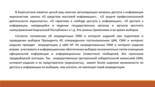 В Кыргызстане имеется целый ряд законов, регулирующих вопросы доступа к информации
журналистам: законы «О средствах массовой информации», «О защите профессиональной
деятельности журналиста», «О гарантиях и свободе доступа к информации», «О доступе к
информации, находящейся в ведении государственных органов и органов местного
самоуправления Кыргызской Республики» и т.д. Эти законы применимы и во время выборов.
Согласно положению об аккредитации СМИ и интернет изданий при подготовке и
проведении выборов Президента КР, утвержденное постановлением ЦИК, СМИ и интернет
издания проходят аккредитацию в ЦИК КР. Не аккредитованные СМИ и интернет издания
вправе участвовать в информационном обеспечении выборов исключительно путем освещения
официальной информации и информационных (новостных) сообщений, без признаков
предвыборной агитации. Так, аккредитованные Центральной избирательной комиссией СМИ,
интернет-издания и их представители (журналисты), имеют более широкие возможности по
доступу к информации по выборам, чем коллеги, не имеющие такой аккредитации.
 