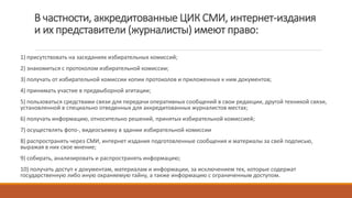 В частности, аккредитованные ЦИК СМИ, интернет-издания
и их представители (журналисты) имеют право:
1) присутствовать на заседаниях избирательных комиссий;
2) знакомиться с протоколом избирательной комиссии;
3) получать от избирательной комиссии копии протоколов и приложенных к ним документов;
4) принимать участие в предвыборной агитации;
5) пользоваться средствами связи для передачи оперативных сообщений в свои редакции, другой техникой связи,
установленной в специально отведенных для аккредитованных журналистов местах;
6) получать информацию, относительно решений, принятых избирательной комиссией;
7) осуществлять фото-, видеосъемку в здании избирательной комиссии
8) распространять через СМИ, интернет издания подготовленные сообщения и материалы за свей подписью,
выражая в них свое мнение;
9) собирать, анализировать и распространять информацию;
10) получать доступ к документам, материалам и информации, за исключением тех, которые содержат
государственную либо иную охраняемую тайну, а также информацию с ограниченным доступом.
 