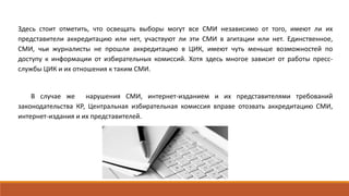 Здесь стоит отметить, что освещать выборы могут все СМИ независимо от того, имеют ли их
представители аккредитацию или нет, участвуют ли эти СМИ в агитации или нет. Единственное,
СМИ, чьи журналисты не прошли аккредитацию в ЦИК, имеют чуть меньше возможностей по
доступу к информации от избирательных комиссий. Хотя здесь многое зависит от работы пресс-
службы ЦИК и их отношения к таким СМИ.
В случае же нарушения СМИ, интернет-изданием и их представителями требований
законодательства КР, Центральная избирательная комиссия вправе отозвать аккредитацию СМИ,
интернет-издания и их представителей.
 