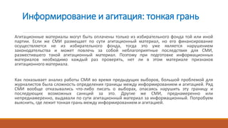Информирование и агитация: тонкая грань
Агитационные материалы могут быть оплачены только из избирательного фонда той или иной
партии. Если же СМИ размещает по сути агитационный материал, но его финансирование
осуществляется не из избирательного фонда, тогда это уже является нарушением
законодательства и может повлечь за собой неблагоприятные последствия для СМИ,
разместившего такой агитационный материал. Поэтому при подготовке информационных
материалов необходимо каждый раз проверять, нет ли в этом материале признаков
агитационного материала.
Как показывает анализ работы СМИ во время предыдущих выборов, большой проблемой для
журналистов была сложность определения границы между информированием и агитацией. Ряд
СМИ вообще отказывались что-либо писать о выборах, опасаясь нарушить эту границу и
последующих возможных санкций за это. Другие же СМИ, преднамеренно или
непреднамеренно, выдавали по сути агитационный материал за информационный. Попробуем
выяснить, где лежит тонкая грань между информированием и агитацией.
 