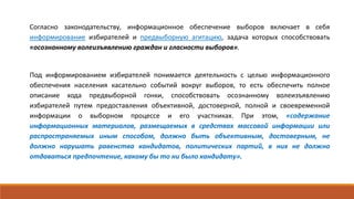Согласно законодательству, информационное обеспечение выборов включает в себя
информирование избирателей и предвыборную агитацию, задача которых способствовать
«осознанному волеизъявлению граждан и гласности выборов».
Под информированием избирателей понимается деятельность с целью информационного
обеспечения населения касательно событий вокруг выборов, то есть обеспечить полное
описание хода предвыборной гонки, способствовать осознанному волеизъявлению
избирателей путем предоставления объективной, достоверной, полной и своевременной
информации о выборном процессе и его участниках. При этом, «содержание
информационных материалов, размещаемых в средствах массовой информации или
распространяемых иным способом, должно быть объективным, достоверным, не
должно нарушать равенства кандидатов, политических партий, в них не должно
отдаваться предпочтение, какому бы то ни было кандидату».
 