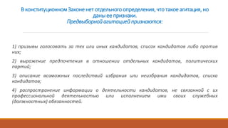 В конституционном Законе нет отдельного определения, что такое агитация, но
даны ее признаки.
Предвыборной агитацией признаются:
1) призывы голосовать за тех или иных кандидатов, список кандидатов либо против
них;
2) выражение предпочтения в отношении отдельных кандидатов, политических
партий;
3) описание возможных последствий избрания или неизбрания кандидатов, списка
кандидатов;
4) распространение информации о деятельности кандидатов, не связанной с их
профессиональной деятельностью или исполнением ими своих служебных
(должностных) обязанностей.
 
