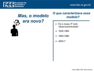www.fee.rs.gov.br
Fonte: IBGE. FMI. *Zona do Euro.
Mas, o modelo
era novo?
O que caracterizava esse
modelo?
 Foi o nosso 3º ciclo
“desenvolvimentista”
 1930-1964
 1964-1980
 2003-?
 