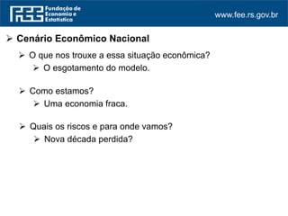 www.fee.rs.gov.br
 Cenário Econômico Nacional
 O que nos trouxe a essa situação econômica?
 O esgotamento do modelo.
 Como estamos?
 Uma economia fraca.
 Quais os riscos e para onde vamos?
 Nova década perdida?
 