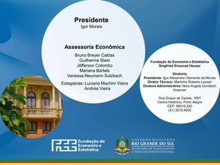 www.fee.rs.gov.br
Fundação de Economia e Estatística
Siegfried Emanuel Heuser
Diretoria
Presidente: Igor Alexandre Clemente de Morais
Diretor Técnico: Martinho Roberto Lazzari
Diretora Administrativa: Nóra Angela Gundlach
Kraemer
Rua Duque de Caxias, 1691
Centro Histórico, Porto Alegre
CEP: 90010-283
(51) 3216.9000
Assessoria Econômica
Bruno Breyer Caldas
Guilherme Stein
Jéfferson Colombo
Mariana Bartels
Vanessa Neumann Sulzbach
Estagiárias: Luciane Machim Vieira
Andréa Vieira
Presidente
Igor Morais
 