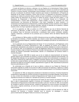 4 (Segunda Sección) DIARIO OFICIAL Lunes 28 de septiembre de 2015
A través del Decreto de reformas y adiciones a la Ley Orgánica de la Administración Pública Federal,
publicado en el DOF el 29 de diciembre de 1982, la Secretaría de Comercio se convirtió en la Secretaría de
Comercio y Fomento Industrial, confiriéndosele nuevas facultades, como la promoción de la planta industrial
del país y la aplicación de estímulos fiscales necesarios para impulsar la industrialización, el Programa de
Desarrollo de las Franjas Fronterizas y Zonas Libres del País y el desarrollo de instrumentos de política
económica en materia de productos básicos, además le fueron transferidas a la Secretaría de Hacienda y
Crédito Público las atribuciones que se tenían en materia de precios y tarifas del sector público y, a las
Secretarías de Programación y Presupuesto y de la Contraloría General de la Federación, las
correspondientes a normas sobre adquisiciones y bienes muebles, lo que hizo necesarias una nueva
reestructuración: las Direcciones de Electricidad y Gas fueron trasladadas al sector industrial, y la
incorporación de las Direcciones de Adquisiciones y de Bienes Muebles al sector comercial, con los objetivos
de consolidar las negociaciones de compras nacionales, estimular el desarrollo de la pequeña y mediana
industria y tener una mayor capacidad de negociación con el exterior.
El 27 de septiembre de 1984, se publicó en el DOF el Decreto que crea el Servicio Nacional de
Información de Mercados, el SNIM se creó como un organismo público descentralizado con el objeto
de establecer flujos de información permanentes y actualizados sobre precios, variedades, calidades,
orígenes, existencias y volúmenes de los productos que se canalicen dentro del Sistema Nacional para
el Abasto.
El 12 de febrero de 1986 se publicó, en el DOF el Decreto por el que se modifica el Reglamento Interior de
la Secretaría de Comercio y Fomento Industrial, que incluyó la nueva figura jurídico-administrativa de la
Delegación Coordinadora Regional, y estableció delegaciones estratégicas que ejercían sus atribuciones en el
ámbito regional.
Con la publicación de la Ley Reglamentaria del Artículo 131 de la Constitución y del Reglamento contra
Prácticas Desleales de Comercio Internacional en 1986, se estableció por primera vez en México un
procedimiento administrativo para determinar la existencia de prácticas desleales de comercio internacional.
El 1 de abril de 1993, con la publicación en el DOF del Reglamento Interior de la Secretaría de Comercio y
Fomento Industrial, surgió la Unidad de Prácticas Comerciales Internacionales, en sustitución de la Dirección
General de Prácticas Comerciales Internacionales, adscrita a la Subsecretaría de Comercio Exterior e
Inversión Extranjera.
Durante el sexenio 1982-1988 el impulso que se dio en materia de desconcentración de funciones,
permitió asegurar que la Secretaría de Comercio y Fomento Industrial fuera totalmente desconcentrada. Las
60 delegaciones federales con que operaba la Secretaría al principio de la administración, se agruparon en
siete zonas, al frente de las cuales operó un delegado coordinador regional, quien se constituyó en enlace con
la oficina de la ciudad de México, que sólo quedó con las funciones normativas; asimismo, la estructura de la
Secretaría fue objeto de una revisión completa, especialmente en agosto de 1985, reduciéndose el personal al
final de la administración en 22%.
De conformidad con el Decreto por el que se reforma y adiciona la Ley Federal de Protección al
Consumidor publicado en el DOF el 4 de enero de 1989, las funciones de inspección y vigilancia en materia
de precios y tarifas de la Secretaría de Comercio y Fomento Industrial pasaron a la Procuraduría Federal del
Consumidor.
En septiembre de 1990, por designación presidencial, la Secretaría de Comercio y Fomento Industrial fue
la dependencia responsable de coordinar el proceso de negociaciones comerciales trilaterales. Para tal efecto,
se crea, al interior de la Secretaría, la Unidad de Negociaciones del Tratado de Libre Comercio, misma que
reportaba los avances en la materia al C. Secretario de Comercio y Fomento Industrial.
Una vez concluido el proceso de negociaciones del Tratado de Libre Comercio de América del Norte, se
llevó a cabo la reestructuración orgánica y funcional de la Secretaría. Como consecuencia, se creó la
Subsecretaría de Negociaciones Comerciales Internacionales a partir del 1 de enero de 1993, con el propósito
de completar la apertura comercial del país, mediante la negociación de nuevos acuerdos comerciales con
otros países y regiones económicas, así como dar el debido seguimiento a los acuerdos cuya negociación
había concluido.
Con la publicación de la Ley Federal de Correduría Pública en el DOF, el 29 de diciembre de 1992, la
Secretaría de Comercio y Fomento Industrial inició la dirección de estrategias y acciones
para la modernización del Registro Público de Comercio a nivel nacional.
 