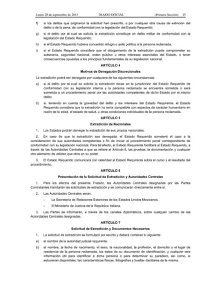 Lunes 28 de septiembre de 2015 DIARIO OFICIAL (Primera Sección) 15
f) si los delitos que originaron la solicitud han prescrito, o por cualquier otra causa de extinción del
delito o de la pena, de conformidad con la legislación del Estado Requerido;
g) si el delito por el cual se solicita la extradición constituye un delito militar de conformidad con la
legislación del Estado Requerido;
h) si el Estado Requerido hubiera concedido refugio o asilo político a la persona reclamada;
i) si el Estado Requerido considera que el otorgamiento de la extradición puede comprometer su
soberanía, seguridad nacional, orden público u otros intereses esenciales del Estado, o tener
consecuencias opuestas a los principios fundamentales de su legislación nacional.
ARTÍCULO 4
Motivos de Denegación Discrecionales
La extradición podrá ser denegada por cualquiera de las siguientes circunstancias:
a) si el delito por el cual se solicita la extradición recae en la jurisdicción del Estado Requerido de
conformidad con su legislación interna y la persona reclamada se encuentra sometida o será
sometida a un procedimiento penal por las autoridades competentes de dicho Estado por el mismo
delito;
b) si, teniendo en cuenta la gravedad del delito y los intereses del Estado Requirente, el Estado
Requerido considera que la extradición no sería compatible con aspectos de carácter humanitario en
razón de la edad, el estado de salud, u otras condiciones individuales de la persona reclamada.
ARTÍCULO 5
Extradición de Nacionales
1. Los Estados podrán denegar la extradición de sus propios nacionales.
2. En caso de que la extradición sea denegada, el Estado Requerido someterá el caso a la
consideración de sus autoridades competentes a fin de iniciar el procedimiento penal correspondiente de
conformidad con su legislación nacional. Para tal efecto, el Estado Requirente facilitará al Estado Requerido, a
través de las Autoridades Centrales a que se refiere el Artículo 6, las pruebas, la documentación y cualquier
otro elemento de utilidad que obre en su poder.
3. El Estado Requerido comunicará con celeridad al Estado Requirente sobre el curso y el resultado del
procedimiento.
ARTÍCULO 6
Presentación de la Solicitud de Extradición y Autoridades Centrales
1. Para los efectos del presente Tratado, las Autoridades Centrales designadas por las Partes
Contratantes tramitarán las solicitudes de extradición y se comunicarán directamente entre sí.
2. Las Autoridades Centrales serán:
- La Secretaría de Relaciones Exteriores de los Estados Unidos Mexicanos.
- El Ministerio de Justicia de la República Italiana.
3. Las Partes se informarán, a través de los canales diplomáticos, sobre cualquier cambio de las
Autoridades Centrales designadas.
ARTÍCULO 7
Solicitud de Extradición y Documentos Necesarios
1. La solicitud de extradición se formulará por escrito y deberá contener lo siguiente:
a) el nombre de la autoridad judicial requirente;
b) el nombre, la fecha de nacimiento, el sexo, la nacionalidad, la profesión, el domicilio o el lugar de
residencia de la persona reclamada, los datos de su documento de identificación, y cualquier otra
información útil para identificar a dicha persona o para determinar su paradero, así como, si
estuvieran disponibles, las características físicas, fotografías y huellas dactilares de la misma;
 