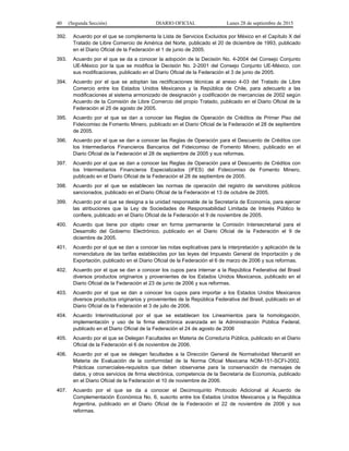 40 (Segunda Sección) DIARIO OFICIAL Lunes 28 de septiembre de 2015
392. Acuerdo por el que se complementa la Lista de Servicios Excluidos por México en el Capítulo X del
Tratado de Libre Comercio de América del Norte, publicado el 20 de diciembre de 1993, publicado
en el Diario Oficial de la Federación el 1 de junio de 2005.
393. Acuerdo por el que se da a conocer la adopción de la Decisión No. 4-2004 del Consejo Conjunto
UE-México por la que se modifica la Decisión No. 2-2001 del Consejo Conjunto UE-México, con
sus modificaciones, publicado en el Diario Oficial de la Federación el 3 de junio de 2005.
394. Acuerdo por el que se adoptan las rectificaciones técnicas al anexo 4-03 del Tratado de Libre
Comercio entre los Estados Unidos Mexicanos y la República de Chile, para adecuarlo a las
modificaciones al sistema armonizado de designación y codificación de mercancías de 2002 según
Acuerdo de la Comisión de Libre Comercio del propio Tratado, publicado en el Diario Oficial de la
Federación el 25 de agosto de 2005.
395. Acuerdo por el que se dan a conocer las Reglas de Operación de Créditos de Primer Piso del
Fideicomiso de Fomento Minero, publicado en el Diario Oficial de la Federación el 28 de septiembre
de 2005.
396. Acuerdo por el que se dan a conocer las Reglas de Operación para el Descuento de Créditos con
los Intermediarios Financieros Bancarios del Fideicomiso de Fomento Minero, publicado en el
Diario Oficial de la Federación el 28 de septiembre de 2005 y sus reformas.
397. Acuerdo por el que se dan a conocer las Reglas de Operación para el Descuento de Créditos con
los Intermediarios Financieros Especializados (IFES) del Fideicomiso de Fomento Minero,
publicado en el Diario Oficial de la Federación el 28 de septiembre de 2005.
398. Acuerdo por el que se establecen las normas de operación del registro de servidores públicos
sancionados, publicado en el Diario Oficial de la Federación el 13 de octubre de 2005.
399. Acuerdo por el que se designa a la unidad responsable de la Secretaría de Economía, para ejercer
las atribuciones que la Ley de Sociedades de Responsabilidad Limitada de Interés Público le
confiere, publicado en el Diario Oficial de la Federación el 9 de noviembre de 2005.
400. Acuerdo que tiene por objeto crear en forma permanente la Comisión Intersecretarial para el
Desarrollo del Gobierno Electrónico, publicado en el Diario Oficial de la Federación el 9 de
diciembre de 2005.
401. Acuerdo por el que se dan a conocer las notas explicativas para la interpretación y aplicación de la
nomenclatura de las tarifas establecidas por las leyes del Impuesto General de Importación y de
Exportación, publicado en el Diario Oficial de la Federación el 6 de marzo de 2006 y sus reformas.
402. Acuerdo por el que se dan a conocer los cupos para internar a la República Federativa del Brasil
diversos productos originarios y provenientes de los Estados Unidos Mexicanos, publicado en el
Diario Oficial de la Federación el 23 de junio de 2006 y sus reformas.
403. Acuerdo por el que se dan a conocer los cupos para importar a los Estados Unidos Mexicanos
diversos productos originarios y provenientes de la República Federativa del Brasil, publicado en el
Diario Oficial de la Federación el 3 de julio de 2006.
404. Acuerdo Interinstitucional por el que se establecen los Lineamientos para la homologación,
implementación y uso de la firma electrónica avanzada en la Administración Pública Federal,
publicado en el Diario Oficial de la Federación el 24 de agosto de 2006
405. Acuerdo por el que se Delegan Facultades en Materia de Correduría Pública, publicado en el Diario
Oficial de la Federación el 6 de noviembre de 2006.
406. Acuerdo por el que se delegan facultades a la Dirección General de Normatividad Mercantil en
Materia de Evaluación de la conformidad de la Norma Oficial Mexicana NOM-151-SCFI-2002.
Prácticas comerciales-requisitos que deben observarse para la conservación de mensajes de
datos, y otros servicios de firma electrónica, competencia de la Secretaría de Economía, publicado
en el Diario Oficial de la Federación el 10 de noviembre de 2006.
407. Acuerdo por el que se da a conocer el Decimoquinto Protocolo Adicional al Acuerdo de
Complementación Económica No. 6, suscrito entre los Estados Unidos Mexicanos y la República
Argentina, publicado en el Diario Oficial de la Federación el 22 de noviembre de 2006 y sus
reformas.
 