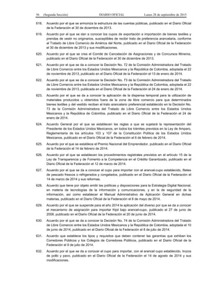 56 (Segunda Sección) DIARIO OFICIAL Lunes 28 de septiembre de 2015
618. Acuerdo por el que se armoniza la estructura de las cuentas públicas, publicado en el Diario Oficial
de la Federación el 30 de diciembre de 2013.
619. Acuerdo por el que se dan a conocer los cupos de exportación e importación de bienes textiles y
prendas de vestir no originarios, susceptibles de recibir trato de preferencia arancelaria, conforme
al Tratado de Libre Comercio de América del Norte, publicado en el Diario Oficial de la Federación
el 30 de diciembre de 2013 y sus modificaciones.
620. Acuerdo por el que se crea el Comité de Cancelación de Asignaciones y de Concursos Mineros,
publicado en el Diario Oficial de la Federación el 30 de diciembre de 2013.
621. Acuerdo por el que se da a conocer la Decisión No. 72 de la Comisión Administradora del Tratado
de Libre Comercio entre los Estados Unidos Mexicanos y la República de Colombia, adoptada el 22
de noviembre de 2013, publicado en el Diario Oficial de la Federación el 13 de enero de 2014.
622. Acuerdo por el que se da a conocer la Decisión No. 73 de la Comisión Administradora del Tratado
de Libre Comercio entre los Estados Unidos Mexicanos y la República de Colombia, adoptada el 22
de noviembre de 2013, publicada en el Diario Oficial de la Federación el 24 de enero de 2014.
623. Acuerdo por el que se da a conocer la aplicación de la dispensa temporal para la utilización de
materiales producidos u obtenidos fuera de la zona de libre comercio para que determinados
bienes textiles y del vestido reciban el trato arancelario preferencial establecido en la Decisión No.
73 de la Comisión Administradora del Tratado de Libre Comercio entre los Estados Unidos
Mexicanos y la República de Colombia, publicado en el Diario Oficial de la Federación el 24 de
enero de 2014.
624. Acuerdo General por el que se establecen las reglas a que se sujetará la representación del
Presidente de los Estados Unidos Mexicanos, en todos los trámites previstos en la Ley de Amparo,
Reglamentaria de los artículos 103 y 107 de la Constitución Política de los Estados Unidos
Mexicanos, publicado en el Diario Oficial de la Federación el 6 de febrero de 2014.
625. Acuerdo por el que se establece el Premio Nacional del Emprendedor, publicado en el Diario Oficial
de la Federación el 14 de febrero de 2014.
626. Acuerdo por el que se establecen los procedimientos registrales previstos en el artículo 15 de la
Ley de Transparencia y de Fomento a la Competencia en el Crédito Garantizado, publicado en el
Diario Oficial de la Federación el 12 de marzo de 2014.
627. Acuerdo por el que se da a conocer el cupo para importar con el arancel-cupo establecido, filetes
de pescado frescos o refrigerados y congelados, publicado en el Diario Oficial de la Federación el
14 de marzo de 2014 y sus reformas.
628. Acuerdo que tiene por objeto emitir las políticas y disposiciones para la Estrategia Digital Nacional,
en materia de tecnologías de la información y comunicaciones, y en la de seguridad de la
información, así como establecer el Manual Administrativo de Aplicación General en dichas
materias, publicado en el Diario Oficial de la Federación el 8 de mayo de 2014.
629. Acuerdo por el que se suspende para el año 2014 la aplicación del diverso por que se da a conocer
el mecanismo de asignación para importar frijol bajo arancel-cupo, publicado el 27 de junio de
2008, publicado en el Diario Oficial de la Federación el 20 de junio de 2014.
630. Acuerdo por el que se da a conocer la Decisión No. 74 de la Comisión Administradora del Tratado
de Libre Comercio entre los Estados Unidos Mexicanos y la República de Colombia, adoptada el 10
de junio de 2014, publicado en el Diario Oficial de la Federación el 8 de julio de 2014.
631. Acuerdo que establece los tipos y requisitos que deben contener las garantías que exhiban los
Corredores Públicos y los Colegios de Corredores Públicos, publicado en el Diario Oficial de la
Federación el 9 de julio de 2014.
632. Acuerdo por el que se da a conocer el cupo para importar, con el arancel cupo establecido, trozos
de pollo y pavo, publicado en el Diario Oficial de la Federación el 14 de agosto de 2014 y sus
modificaciones.
 