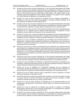 Lunes 28 de septiembre de 2015 DIARIO OFICIAL (Segunda Sección) 57
633. Acuerdo por el que se da a conocer la Decisión No. 75 de la Comisión Administradora del Tratado
de Libre Comercio entre los Estados Unidos Mexicanos y la República de Colombia, por la que se
otorga una dispensa temporal para la utilización de materiales producidos u obtenidos fuera de la
Zona de Libre Comercio para que determinados bienes textiles y del vestido reciban el trato
arancelario preferencial establecido en dicho tratado, adoptada el 6 de agosto de 2014, publicado
en el Diario Oficial de la Federación el 4 de septiembre de 2014.
634. Acuerdo por el que se emite el formato de conciliación entre los ingresos presupuestarios y
contables, así como entre los egresos presupuestarios y los gastos contables, publicado en el
Diario Oficial de la Federación el 6 de octubre de 2014.
635. Acuerdo por el que se da a conocer la Decisión No. 76 de la Comisión Administradora del Tratado
de Libre Comercio, entre los Estados Unidos Mexicanos y la República de Colombia, adoptada el 3
de octubre de 2014, publicado en el Diario Oficial de la federación el 27 de octubre de 2014.
636. Acuerdo por el que se da a conocer el Tercer Protocolo Adicional al Acuerdo de Complementación
Económica No. 51, celebrado entre los Estados Unidos Mexicanos y la República de Cuba,
publicado en el Diario Oficial de la Federación el 3 de noviembre de 2014.
637. Acuerdo por el que se dan a conocer las preferencias arancelarias del Tercer Protocolo Adicional al
Acuerdo de Complementación Económica No. 51, celebrado entre los Estados Unidos Mexicanos y
la República de Cuba, publicado en el Diario Oficial de la Federación el 3 de noviembre de 2014.
638. Acuerdo por el que se establece la Metodología para la Medición del Contenido Nacional en
Asignaciones y Contratos para la Exploración y Extracción de Hidrocarburos, así como para los
permisos en la Industria de Hidrocarburos, publicado en el Diario Oficial de la Federación el 13 de
noviembre de 2014 y sus reformas.
639. Acuerdo por el que se da a conocer el procedimiento para la aplicación de la dispensa temporal
para la utilización de materiales producidos u obtenidos fuera de la zona de libre comercio para que
determinados bienes textiles y del vestido reciban el trato arancelario preferencial establecido en la
Decisión No. 77 de la Comisión Administradora del Tratado de Libre Comercio entre los Estados
Unidos Mexicanos y la República de Colombia, publicado en el Diario Oficial de la Federación el 18
de diciembre de 2014.
640. Acuerdo por el que se da a conocer la Decisión No. 77 de la Comisión Administradora del Tratado
de Libre Comercio entre los Estados Unidos Mexicanos y la República de Colombia, adoptada el 31
de octubre de 2014, publicado en el Diario Oficial de la Federación el 18 de diciembre de 2014.
641. Acuerdo por el que se establece la clasificación y codificación de hidrocarburos y petrolíferos cuya
importación y exportación está sujeta a permiso por parte de la Secretaría de Energía, publicado en
el Diario Oficial de la Federación el 29 de diciembre de 2014.
642. Acuerdo por el que se establecen los Lineamientos Generales para las Campañas de
Comunicación Social de las dependencias y entidades de la Administración Pública Federal para el
ejercicio fiscal 2015, publicado en el Diario Oficial de la Federación el 31 de diciembre de 2014.
643. Acuerdo por el que se sujeta a permiso previo la exportación de azúcar, publicado en el Diario
Oficial de la Federación el 6 de febrero de 2015.
644. Acuerdo que fija el precio máximo para el gas licuado de petróleo. Nota: Este instrumento se expide
de manera mensual en términos del Decreto que sujeta el gas licuado de petróleo a precios
máximos de venta de primera mano y de venta a usuarios finales.
645. Acuerdo por el que se expide el Manual de Percepciones de los Servidores Públicos de las
Dependencias y Entidades de la Administración Pública Federal y sus reformas (del año fiscal que
corresponda).
646. Acuerdo por el que se determinan los requisitos para autorizar la operación de Entidades
Binacionales en términos de la Ley de Cámaras Empresariales y sus Confederaciones, publicado
en el Diario Oficial de la Federación el 9 de abril de 2015
647. Acuerdo por el que se da a conocer la Decisión No. 78 de la Comisión Administradora del Tratado
de Libre Comercio entre los Estados Unidos Mexicanos y la República de Colombia, adoptada el 30
de abril de 2015, publicado en el Diario Oficial de la Federación el 26 de mayo de 2015.
 