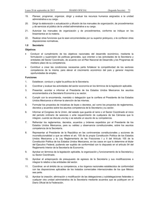 Lunes 28 de septiembre de 2015 DIARIO OFICIAL (Segunda Sección) 73
19. Planear, programar, organizar, dirigir y evaluar los recursos humanos asignados a la unidad
administrativa a su cargo.
20. Dirigir la elaboración o actualización y difusión de los manuales de organización, de procedimientos
y de servicios al público de la unidad administrativa a su cargo.
21. Autorizar los manuales de organización y de procedimientos, conforme se indique en los
lineamientos en la materia.
22. Realizar otras funciones que le sean encomendadas por su superior jerárquico, o le confieran otras
disposiciones normativas.
1.0 Secretario
Objetivos
• Conducir el cumplimiento de los objetivos nacionales del desarrollo económico, mediante la
formulación y supervisión de políticas generales, que orienten a las actividades de la Secretaría y
entidades del Sector Coordinado, de acuerdo con el Plan Nacional de Desarrollo y los Programas de
mediano plazo de su competencia.
• Contribuir a crear las condiciones necesarias parta fortalecer la competitividad de los sectores
competencia de la misma, para elevar el crecimiento económico del país y generar mayores
oportunidades de empleo.
Funciones
1. Establecer, conducir y vigilar la política de la Secretaría.
2. Coordinar y evaluar las actividades del sector economía en los términos de la legislación aplicable.
3. Presentar, acordar e informar al Presidente de los Estados Unidos Mexicanos los asuntos
encomendados a la Secretaría Economía y su sector.
4. Cumplir con la encomienda, mandato o delegación que le confiera el Presidente de los Estados
Unidos Mexicanos e informar la atención de las mismas.
5. Formular los proyectos de iniciativas de leyes o decretos, así como los proyectos de reglamentos,
decretos y acuerdos sobre los asuntos competencia de la Secretaría y su sector.
6. Informar al Congreso de la Unión, del estado que guarda el ramo o el Sector Coordinado al inicio
del periodo ordinario de sesiones o ante requerimiento de cualquiera de las Cámaras que lo
integran, cuando se discuta una ley o se estudie un asunto de su competencia.
7. Refrendar los reglamentos, decretos, acuerdos y órdenes expedidos por el Presidente de los
Estados Unidos Mexicanos, para su validez y observancia constitucionales, sobre los asuntos
competencia de la Secretaría.
8. Representar al Presidente de la República en las controversias constitucionales y acciones de
inconstitucionalidad a que se refiere el art. 105 de la propia Constitución Política de los Estados
Unidos Mexicanos y la Ley Reglamentaria de las Fracciones I y II del Artículo 105 de la
Constitución Política de los Estados Unidos Mexicanos, en los casos en que lo determine el titular
del Ejecutivo Federal, pudiendo ser suplido de conformidad con lo dispuesto en el artículo 54 del
Reglamento Interior de la Secretaría de Economía.
9. Aprobar en términos de la legislación aplicable, la organización y funcionamiento de la Secretaría y
su Sector Coordinado.
10. Aprobar el anteproyecto de presupuesto de egresos de la Secretaría y sus modificaciones e
integrar lo relativo a las entidades del sector.
11. Coordinar, en el ámbito de su competencia, a los órganos nacionales establecidos de conformidad
con las disposiciones aplicables de los tratados comerciales internacionales de los que México
sea parte.
12. Aprobar la creación, eliminación o modificación de las delegaciones y subdelegaciones federales o
cualquier otra unidad administrativa de la Secretaría mediante acuerdos que se publiquen en el
Diario Oficial de la Federación.
 