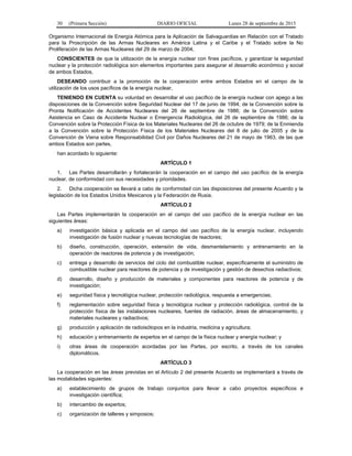 30 (Primera Sección) DIARIO OFICIAL Lunes 28 de septiembre de 2015
Organismo Internacional de Energía Atómica para la Aplicación de Salvaguardias en Relación con el Tratado
para la Proscripción de las Armas Nucleares en América Latina y el Caribe y el Tratado sobre la No
Proliferación de las Armas Nucleares del 29 de marzo de 2004,
CONSCIENTES de que la utilización de la energía nuclear con fines pacíficos, y garantizar la seguridad
nuclear y la protección radiológica son elementos importantes para asegurar el desarrollo económico y social
de ambos Estados,
DESEANDO contribuir a la promoción de la cooperación entre ambos Estados en el campo de la
utilización de los usos pacíficos de la energía nuclear,
TENIENDO EN CUENTA su voluntad en desarrollar el uso pacífico de la energía nuclear con apego a las
disposiciones de la Convención sobre Seguridad Nuclear del 17 de junio de 1994; de la Convención sobre la
Pronta Notificación de Accidentes Nucleares del 26 de septiembre de 1986; de la Convención sobre
Asistencia en Caso de Accidente Nuclear o Emergencia Radiológica, del 26 de septiembre de 1986; de la
Convención sobre la Protección Física de los Materiales Nucleares del 26 de octubre de 1979; de la Enmienda
a la Convención sobre la Protección Física de los Materiales Nucleares del 8 de julio de 2005 y de la
Convención de Viena sobre Responsabilidad Civil por Daños Nucleares del 21 de mayo de 1963, de las que
ambos Estados son partes,
han acordado lo siguiente:
ARTÍCULO 1
1. Las Partes desarrollarán y fortalecerán la cooperación en el campo del uso pacífico de la energía
nuclear, de conformidad con sus necesidades y prioridades.
2. Dicha cooperación se llevará a cabo de conformidad con las disposiciones del presente Acuerdo y la
legislación de los Estados Unidos Mexicanos y la Federación de Rusia.
ARTÍCULO 2
Las Partes implementarán la cooperación en el campo del uso pacífico de la energía nuclear en las
siguientes áreas:
a) investigación básica y aplicada en el campo del uso pacífico de la energía nuclear, incluyendo
investigación de fusión nuclear y nuevas tecnologías de reactores;
b) diseño, construcción, operación, extensión de vida, desmantelamiento y entrenamiento en la
operación de reactores de potencia y de investigación;
c) entrega y desarrollo de servicios del ciclo del combustible nuclear, específicamente el suministro de
combustible nuclear para reactores de potencia y de investigación y gestión de desechos radiactivos;
d) desarrollo, diseño y producción de materiales y componentes para reactores de potencia y de
investigación;
e) seguridad física y tecnológica nuclear, protección radiológica, respuesta a emergencias;
f) reglamentación sobre seguridad física y tecnológica nuclear y protección radiológica, control de la
protección física de las instalaciones nucleares, fuentes de radiación, áreas de almacenamiento, y
materiales nucleares y radiactivos;
g) producción y aplicación de radioisótopos en la industria, medicina y agricultura;
h) educación y entrenamiento de expertos en el campo de la física nuclear y energía nuclear; y
i) otras áreas de cooperación acordadas por las Partes, por escrito, a través de los canales
diplomáticos.
ARTÍCULO 3
La cooperación en las áreas previstas en el Artículo 2 del presente Acuerdo se implementará a través de
las modalidades siguientes:
a) establecimiento de grupos de trabajo conjuntos para llevar a cabo proyectos específicos e
investigación científica;
b) intercambio de expertos;
c) organización de talleres y simposios;
 