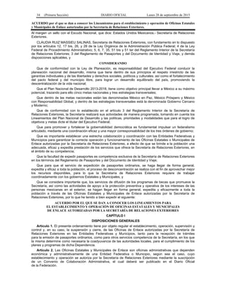 34 (Primera Sección) DIARIO OFICIAL Lunes 28 de septiembre de 2015
ACUERDO por el que se dan a conocer los Lineamientos para el establecimiento y operación de Oficinas Estatales
y Municipales de Enlace autorizadas por la Secretaría de Relaciones Exteriores.
Al margen un sello con el Escudo Nacional, que dice: Estados Unidos Mexicanos.- Secretaría de Relaciones
Exteriores.
CLAUDIA RUIZ MASSIEU SALINAS, Secretaria de Relaciones Exteriores, con fundamento en lo dispuesto
por los artículos 12, 17 bis, 26, y 28 de la Ley Orgánica de la Administración Pública Federal; 4 de la Ley
Federal de Procedimiento Administrativo; 5, 6, 7, 35, 51 bis y 51 ter del Reglamento Interior de la Secretaría
de Relaciones Exteriores; 3 del Reglamento de Pasaportes y del Documento de Identidad y Viaje, y demás
disposiciones aplicables, y
CONSIDERANDO
Que de conformidad con la Ley de Planeación, es responsabilidad del Ejecutivo Federal conducir la
planeación nacional del desarrollo, misma que tiene dentro de sus principios el respeto irrestricto de las
garantías individuales y de las libertades y derechos sociales, políticos y culturales; así como el fortalecimiento
del pacto federal y del municipio libre, para lograr un desarrollo equilibrado del país, promoviendo la
descentralización de la vida nacional;
Que el Plan Nacional de Desarrollo 2013-2018, tiene como objetivo principal llevar a México a su máximo
potencial, trazando para ello cinco metas nacionales y tres estrategias transversales;
Que dentro de las metas nacionales están las denominadas México en Paz, México Próspero y México
con Responsabilidad Global, y dentro de las estrategias transversales está la denominada Gobierno Cercano
y Moderno;
Que de conformidad con lo establecido en el artículo 3 del Reglamento Interior de la Secretaría de
Relaciones Exteriores, la Secretaría realizará sus actividades de manera programada, tomando en cuenta los
Lineamientos del Plan Nacional de Desarrollo y las políticas, prioridades y modalidades que para el logro de
objetivos y metas dicte el titular del Ejecutivo Federal;
Que para promover y fortalecer la gobernabilidad democrática es fundamental impulsar un federalismo
articulado, mediante una coordinación eficaz y una mayor corresponsabilidad de los tres órdenes de gobierno;
Que es importante establecer una estrecha colaboración y coordinación con las Entidades Federativas y
Municipios para garantizar la correcta operación y funcionamiento de las Oficinas Estatales o Municipales de
Enlace autorizadas por la Secretaría de Relaciones Exteriores, a efecto de que se brinde a la población una
adecuada, eficaz y expedita prestación de los servicios que ofrece la Secretaría de Relaciones Exteriores, en
el ámbito de su competencia;
Que la facultad de expedir pasaportes es competencia exclusiva de la Secretaría de Relaciones Exteriores
en los términos del Reglamento de Pasaportes y del Documento de Identidad y Viaje;
Que para que el servicio de expedición de pasaportes ordinarios, se haga llegar de forma general,
expedita y eficaz a toda la población, el proceso de desconcentración se realiza con el fin de aprovechar mejor
los recursos disponibles, para lo que la Secretaría de Relaciones Exteriores requiere de trabajar
coordinadamente con los gobiernos Estatales y Municipales, y
Que se considera importante que, los servicios de difusión de los programas de becas que promueve la
Secretaría, así como las actividades de apoyo a la protección preventiva y operativa de los intereses de las
personas mexicanas en el exterior, se hagan llegar en forma general, expedita y eficazmente a toda la
población a través de las Oficinas Estatales y Municipales de Enlace autorizadas por la Secretaría de
Relaciones Exteriores, por lo que he tenido a bien expedir el siguiente:
ACUERDO POR EL QUE SE DAN A CONOCER LOS LINEAMIENTOS PARA
EL ESTABLECIMIENTO Y OPERACIÓN DE OFICINAS ESTATALES Y MUNICIPALES
DE ENLACE AUTORIZADAS POR LA SECRETARÍA DE RELACIONES EXTERIORES
CAPÍTULO I
DISPOSICIONES GENERALES
Artículo 1. El presente ordenamiento tiene por objeto regular el establecimiento, operación, supervisión y
control y, en su caso, la suspensión y cierre, de las Oficinas de Enlace autorizadas por la Secretaría de
Relaciones Exteriores en las Entidades Federativas y Municipios, tanto para la recepción de trámites
para la emisión de pasaportes ordinarios, como para otros servicios competencia de la Secretaría, en los que
la misma determine como necesaria la coadyuvancia de las autoridades locales, para el cumplimiento de los
planes y programas de dicha Dependencia.
Artículo 2. Las Oficinas Estatales y Municipales de Enlace son oficinas administrativas que dependen
económica y administrativamente de una Entidad Federativa o Municipio, según sea el caso, cuyo
establecimiento y operación se autoriza por la Secretaría de Relaciones Exteriores mediante la suscripción
de un Convenio de Colaboración Administrativa, el cual deberá ser publicado en el Diario Oficial
de la Federación.
 