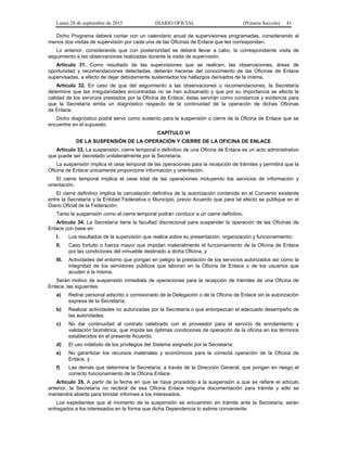 Lunes 28 de septiembre de 2015 DIARIO OFICIAL (Primera Sección) 41
Dicho Programa deberá contar con un calendario anual de supervisiones programadas, considerando al
menos dos visitas de supervisión por cada una de las Oficinas de Enlace que les correspondan.
Lo anterior, considerando que con posterioridad se deberá llevar a cabo, la correspondiente visita de
seguimiento a las observaciones realizadas durante la visita de supervisión.
Artículo 31. Como resultado de las supervisiones que se realicen, las observaciones, áreas de
oportunidad y recomendaciones detectadas, deberán hacerse del conocimiento de las Oficinas de Enlace
supervisadas, a efecto de dejar debidamente sustentados los hallazgos derivados de la misma.
Artículo 32. En caso de que del seguimiento a las observaciones o recomendaciones, la Secretaría
determine que las irregularidades encontradas no se han subsanado y que por su importancia se afecta la
calidad de los servicios prestados por la Oficina de Enlace, éstas servirán como constancia y evidencia para
que la Secretaría emita un diagnóstico respecto de la continuidad de la operación de dichas Oficinas
de Enlace.
Dicho diagnóstico podrá servir como sustento para la suspensión o cierre de la Oficina de Enlace que se
encuentre en el supuesto.
CAPÍTULO VI
DE LA SUSPENSIÓN DE LA OPERACIÓN Y CIERRE DE LA OFICINA DE ENLACE
Artículo 33. La suspensión, cierre temporal o definitivo de una Oficina de Enlace es un acto administrativo
que puede ser decretado unilateralmente por la Secretaría.
La suspensión implica el cese temporal de las operaciones para la recepción de trámites y permitirá que la
Oficina de Enlace únicamente proporcione información y orientación.
El cierre temporal implica el cese total de las operaciones incluyendo los servicios de información y
orientación.
El cierre definitivo implica la cancelación definitiva de la autorización contenida en el Convenio existente
entre la Secretaría y la Entidad Federativa o Municipio, previo Acuerdo que para tal efecto se publique en el
Diario Oficial de la Federación.
Tanto la suspensión como el cierre temporal podrán conducir a un cierre definitivo.
Artículo 34. La Secretaría tiene la facultad discrecional para suspender la operación de las Oficinas de
Enlace con base en:
I. Los resultados de la supervisión que realice sobre su presentación, organización y funcionamiento;
II. Caso fortuito o fuerza mayor que impidan materialmente el funcionamiento de la Oficina de Enlace
por las condiciones del inmueble destinado a dicha Oficina, y
III. Actividades del entorno que pongan en peligro la prestación de los servicios autorizados así como la
integridad de los servidores públicos que laboran en la Oficina de Enlace o de los usuarios que
acuden a la misma.
Serán motivo de suspensión inmediata de operaciones para la recepción de trámites de una Oficina de
Enlace, las siguientes:
a) Retirar personal adscrito o comisionado de la Delegación o de la Oficina de Enlace sin la autorización
expresa de la Secretaría;
b) Realizar actividades no autorizadas por la Secretaría o que entorpezcan el adecuado desempeño de
las autoridades;
c) No dar continuidad al contrato celebrado con el proveedor para el servicio de enrolamiento y
validación biométrica, que impida las óptimas condiciones de operación de la oficina en los términos
establecidos en el presente Acuerdo;
d) El uso indebido de los privilegios del Sistema asignado por la Secretaría;
e) No garantizar los recursos materiales y económicos para la correcta operación de la Oficina de
Enlace, y
f) Las demás que determine la Secretaría, a través de la Dirección General, que pongan en riesgo el
correcto funcionamiento de la Oficina Enlace.
Artículo 35. A partir de la fecha en que se haya procedido a la suspensión a que se refiere el artículo
anterior, la Secretaría no recibirá de esa Oficina Enlace ninguna documentación para trámite y sólo se
mantendrá abierta para brindar informes a los interesados.
Los expedientes que al momento de la suspensión se encuentren en trámite ante la Secretaría, serán
entregados a los interesados en la forma que dicha Dependencia lo estime conveniente.
 