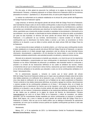 Lunes 28 de septiembre de 2015 DIARIO OFICIAL (Primera Sección) 63
Por otra parte, el oficio global de presunción fue notificado en la página de internet del Servicio de
Administración Tributaria; y mediante publicación en el Diario Oficial de la Federación (DOF) en los términos
precisados en el anexo 1, apartados B y C, del presente oficio, el cual es parte integrante del mismo.
Lo anterior de conformidad con la prelación establecida en el artículo 69, primer párrafo del Reglamento
del Código Fiscal de la Federación vigente.
Luego entonces, en términos del segundo párrafo del artículo 69-B del Código Fiscal de la Federación,
esta Autoridad les otorgó a cada uno de los citados contribuyentes un plazo de quince días hábiles contados a
partir de la última de las notificaciones antes efectuadas, para que realizaran las manifestaciones y aportaran
las pruebas que consideraran pertinentes para desvirtuar los hechos dados a conocer mediante los citados
oficios, apercibidos que si transcurrido el plazo concedido no aportaban la documentación e información y/o la
que exhibieran, una vez valorada, no desvirtuaba los hechos señalados en los oficios de mérito, se procedería
por parte de esta Autoridad, en términos del tercer párrafo del artículo 69-B del Código Fiscal de la
Federación, a la publicación de sus nombres, denominaciones o razones sociales en el listado de
contribuyentes que no desvirtuaron los hechos dados a conocer y por tanto, se encontrarían en forma
definitiva en la situación a que se refiere el primer párrafo del citado artículo 69-B del Código Fiscal de
la Federación.
Una vez transcurrido el plazo señalado en el párrafo anterior, y en virtud que esos contribuyentes durante
el plazo establecido en el segundo párrafo del artículo 69-B del Código Fiscal de la Federación, en ejercicio
del derecho previsto en el citado precepto legal, presentaron ante las oficinas de esta Autoridad diversa
información, documentación y argumentos a fin de desvirtuar los hechos dados a conocer en los oficios
individuales señalados anteriormente, esta autoridad procedió a la admisión y valoración de las mismas.
Derivado de la valoración mencionada en el párrafo que antecede, y en virtud de que con los argumentos
y pruebas manifestados y proporcionados por esos contribuyentes no desvirtuaron los hechos que se les
imputaron en los oficios individuales de presunción ya señalados, ésta Autoridad resolvió lo conducente y
procedió a la emisión de las resoluciones definitivas en las cuales se señalaron las razones, motivos
y fundamentos del por qué no desvirtuaron dichos hechos; resoluciones que fueron debidamente notificadas
en los términos señalados en los párrafos que anteceden a cada uno de los contribuyentes señalados en el
Anexo 1 del presente oficio.
Por lo anteriormente expuesto y, tomando en cuenta que el tercer párrafo del artículo
69-B del Código Fiscal de la Federación señala que en ningún caso se publicará el listado antes de los treinta
días hábiles posteriores a la notificación de la resolución y que, a la fecha, han pasado más de cuarenta y
cinco días desde la notificación de la resolución con la finalidad de dar cabal cumplimiento al Resolutivo
Tercero contenido en las citadas resoluciones definitivas, se procede a agregar los nombres, denominaciones
o razones sociales de los contribuyentes señalados en el Anexo 1 del presente oficio, en el listado de
contribuyentes que no desvirtuaron los hechos que se les imputaron y por tanto, se encuentran en forma
definitiva en la situación a que se refiere el primer párrafo del citado artículo 69-B del Código Fiscal de la
Federación, por los motivos y fundamentos señalados en las resoluciones definitivas notificadas a cada uno
de ello, listado que se publicará en la página de internet del Servicio de Administración Tributaria
(www.sat.gob.mx) así como en el Diario Oficial de la Federación, a efecto de considerar, con efectos
generales, que los comprobantes fiscales expedidos por dichos contribuyentes no producen ni produjeron
efecto fiscal alguno, tal y como lo declara el cuarto párrafo del artículo 69-B del Código Fiscal de la
Federación; lo anterior, toda vez que es de interés público que se detenga la facturación de operaciones
inexistentes, así como que la sociedad conozca quiénes son aquéllos contribuyentes que llevan a cabo este
tipo de operaciones.
Atentamente,
México, D.F., a 15 de septiembre de 2015.- La Administradora Central de Fiscalización Estratégica,
Marisela Corres Santana.- Rúbrica.
 