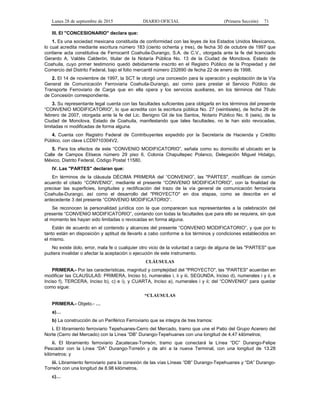 Lunes 28 de septiembre de 2015 DIARIO OFICIAL (Primera Sección) 71
III. El "CONCESIONARIO" declara que:
1. Es una sociedad mexicana constituida de conformidad con las leyes de los Estados Unidos Mexicanos,
lo cual acredita mediante escritura número 183 (ciento ochenta y tres), de fecha 30 de octubre de 1997 que
contiene acta constitutiva de Ferrocarril Coahuila-Durango, S.A. de C.V., otorgada ante la fe del licenciado
Gerardo A. Valdés Calderón, titular de la Notaría Pública No. 13 de la Ciudad de Monclova, Estado de
Coahuila, cuyo primer testimonio quedó debidamente inscrito en el Registro Público de la Propiedad y del
Comercio del Distrito Federal, bajo el folio mercantil número 232690 de fecha 22 de enero de 1998.
2. El 14 de noviembre de 1997, la SCT le otorgó una concesión para la operación y explotación de la Vía
General de Comunicación Ferroviaria Coahuila-Durango, así como para prestar el Servicio Público de
Transporte Ferroviario de Carga que en ella opera y los servicios auxiliares, en los términos del Título
de Concesión correspondiente.
3. Su representante legal cuenta con las facultades suficientes para obligarla en los términos del presente
“CONVENIO MODIFICATORIO”, lo que acredita con la escritura pública No. 27 (veintisiete), de fecha 26 de
febrero de 2007, otorgada ante la fe del Lic. Benigno Gil de los Santos, Notario Público No. 6 (seis), de la
Ciudad de Monclova, Estado de Coahuila, manifestando que tales facultades, no le han sido revocadas,
limitadas ni modificadas de forma alguna.
4. Cuenta con Registro Federal de Contribuyentes expedido por la Secretaría de Hacienda y Crédito
Público, con clave LCD9710304V2.
5. Para los efectos de este “CONVENIO MODIFICATORIO”, señala como su domicilio el ubicado en la
Calle de Campos Elíseos número 29 piso 6, Colonia Chapultepec Polanco, Delegación Miguel Hidalgo,
México, Distrito Federal, Código Postal 11580.
IV. Las "PARTES" declaran que:
En términos de la cláusula DÉCIMA PRIMERA del “CONVENIO”, las "PARTES", modifican de común
acuerdo el citado “CONVENIO”, mediante el presente “CONVENIO MODIFICATORIO”, con la finalidad de
precisar las superficies, longitudes y rectificación del trazo de la vía general de comunicación ferroviaria
Coahuila-Durango, así como el desarrollo del "PROYECTO" en dos etapas, como se describe en el
antecedente 3 del presente “CONVENIO MODIFICATORIO”.
Se reconocen la personalidad jurídica con la que comparecen sus representantes a la celebración del
presente “CONVENIO MODIFICATORIO”, contando con todas la facultades que para ello se requiera, sin que
al momento les hayan sido limitadas o revocadas en forma alguna.
Están de acuerdo en el contenido y alcances del presente “CONVENIO MODIFICATORIO”, y que por lo
tanto están en disposición y aptitud de llevarlo a cabo conforme a los términos y condiciones establecidos en
el mismo.
No existe dolo, error, mala fe o cualquier otro vicio de la voluntad a cargo de alguna de las "PARTES" que
pudiera invalidar o afectar la aceptación o ejecución de este instrumento.
CLÁUSULAS
PRIMERA.- Por las características, magnitud y complejidad del "PROYECTO", las "PARTES" acuerdan en
modificar las CLAUSULAS: PRIMERA, Inciso b), numerales i, ii y iii, SEGUNDA, Inciso d), numerales i y ii, e
Inciso f), TERCERA, Inciso b), c) e i), y CUARTA, Inciso a), numerales i y ii; del “CONVENIO” para quedar
como sigue:
“CLAUSULAS
PRIMERA.- Objeto.- …
a)…
b) La construcción de un Periférico Ferroviario que se integra de tres tramos:
i. El libramiento ferroviario Tepehuanes-Cerro del Mercado, tramo que une el Patio del Grupo Acerero del
Norte (Cerro del Mercado) con la Línea “DB” Durango-Tepehuanes con una longitud de 4.47 kilómetros;
ii. El libramiento ferroviario Zacatecas-Torreón, tramo que conectará la Línea “DC” Durango-Felipe
Pescador con la Línea “DA” Durango-Torreón y de ahí a la nueva Terminal, con una longitud de 13.28
kilómetros; y
iii. Libramiento ferroviario para la conexión de las vías Líneas “DB” Durango-Tepehuanes y “DA” Durango-
Torreón con una longitud de 8.98 kilómetros.
c)…
 