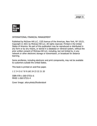 page iv
INTERNATIONAL FINANCIAL MANAGEMENT
Published by McGraw Hill LLC, 1325 Avenue of the Americas, New York, NY 10121.
Copyright © 2021 by McGraw-Hill LLC. All rights reserved. Printed in the United
States of America. No part of this publication may be reproduced or distributed in
any form or by any means, or stored in a database or retrieval system, without the
prior written consent of McGraw-Hill LLC, including, but not limited to, in any
network or other electronic storage or transmission, or broadcast for distance
learning.
Some ancillaries, including electronic and print components, may not be available
to customers outside the United States.
This book is printed on acid-free paper.
1 2 3 4 5 6 7 8 9 LWI 24 23 22 21 20
ISBN 978-1-260-57531-6
MHID 1-260-57531-4
Cover Image: alice-photo/Shutterstock
 