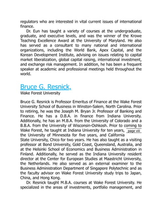 page viii
regulators who are interested in vital current issues of international
finance.
Dr. Eun has taught a variety of courses at the undergraduate,
graduate, and executive levels, and was the winner of the Krowe
Teaching Excellence Award at the University of Maryland. He also
has served as a consultant to many national and international
organizations, including the World Bank, Apex Capital, and the
Korean Development Institute, advising on issues relating to capital
market liberalization, global capital raising, international investment,
and exchange risk management. In addition, he has been a frequent
speaker at academic and professional meetings held throughout the
world.
Bruce G. Resnick,
Wake Forest University
Bruce G. Resnick is Professor Emeritus of Finance at the Wake Forest
University School of Business in Winston-Salem, North Carolina. Prior
to retiring, he was the Joseph M. Bryan Jr. Professor of Banking and
Finance. He has a D.B.A. in finance from Indiana University.
Additionally, he has an M.B.A. from the University of Colorado and a
B.B.A. from the University of Wisconsin-Oshkosh. Prior to coming to
Wake Forest, he taught at Indiana University for ten years,
the University of Minnesota for five years, and California
State University, Chico for two years. He has also taught as a visiting
professor at Bond University, Gold Coast, Queensland, Australia, and
at the Helsinki School of Economics and Business Administration in
Finland. Additionally, he served as the Indiana University resident
director at the Center for European Studies at Maastricht University,
the Netherlands. He also served as an external examiner to the
Business Administration Department of Singapore Polytechnic and as
the faculty advisor on Wake Forest University study trips to Japan,
China, and Hong Kong.
Dr. Resnick taught M.B.A. courses at Wake Forest University. He
specialized in the areas of investments, portfolio management, and
 