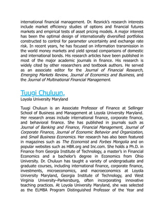 international financial management. Dr. Resnick’s research interests
include market efficiency studies of options and financial futures
markets and empirical tests of asset pricing models. A major interest
has been the optimal design of internationally diversified portfolios
constructed to control for parameter uncertainty and exchange rate
risk. In recent years, he has focused on information transmission in
the world money markets and yield spread comparisons of domestic
and international bonds. His research articles have been published in
most of the major academic journals in finance. His research is
widely cited by other researchers and textbook authors. He served
as an associate editor for the Journal of Financial Research,
Emerging Markets Review, Journal of Economics and Business, and
the Journal of Multinational Financial Management.
Tuugi Chuluun,
Loyola University Maryland
Tuugi Chuluun is an Associate Professor of Finance at Sellinger
School of Business and Management at Loyola University Maryland.
Her research areas include international finance, corporate finance,
and behavioral finance. She has published in journals such as
Journal of Banking and Finance, Financial Management, Journal of
Corporate Finance, Journal of Economic Behavior and Organization,
and Small Business Economics. Her research has also been featured
in magazines such as The Economist and Forbes Mongolia and on
popular websites such as HBR.org and Inc.com. She holds a Ph.D. in
Finance from Georgia Institute of Technology, a master’s in Financial
Economics and a bachelor’s degree in Economics from Ohio
University. Dr. Chuluun has taught a variety of undergraduate and
graduate courses, including international finance, corporate finance,
investments, microeconomics, and macroeconomics at Loyola
University Maryland, Georgia Institute of Technology, and West
Virginia University–Parkersburg, often incorporating innovative
teaching practices. At Loyola University Maryland, she was selected
as the ELMBA Program Distinguished Professor of the Year and
 