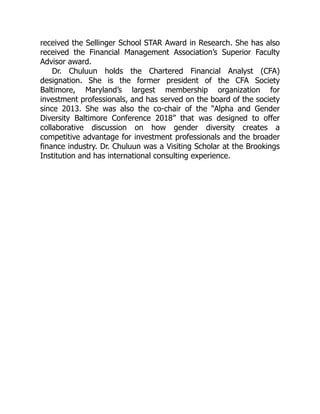 received the Sellinger School STAR Award in Research. She has also
received the Financial Management Association’s Superior Faculty
Advisor award.
Dr. Chuluun holds the Chartered Financial Analyst (CFA)
designation. She is the former president of the CFA Society
Baltimore, Maryland’s largest membership organization for
investment professionals, and has served on the board of the society
since 2013. She was also the co-chair of the “Alpha and Gender
Diversity Baltimore Conference 2018” that was designed to offer
collaborative discussion on how gender diversity creates a
competitive advantage for investment professionals and the broader
finance industry. Dr. Chuluun was a Visiting Scholar at the Brookings
Institution and has international consulting experience.
 