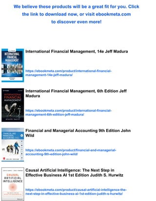 We believe these products will be a great fit for you. Click
the link to download now, or visit ebookmeta.com
to discover even more!
International Financial Management, 14e Jeff Madura
https://ebookmeta.com/product/international-financial-
management-14e-jeff-madura/
International Financial Management, 6th Edition Jeff
Madura
https://ebookmeta.com/product/international-financial-
management-6th-edition-jeff-madura/
Financial and Managerial Accounting 9th Edition John
Wild
https://ebookmeta.com/product/financial-and-managerial-
accounting-9th-edition-john-wild/
Causal Artificial Intelligence: The Next Step in
Effective Business AI 1st Edition Judith S. Hurwitz
https://ebookmeta.com/product/causal-artificial-intelligence-the-
next-step-in-effective-business-ai-1st-edition-judith-s-hurwitz/
 