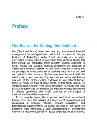 page ix
Preface
Our Reason for Writing this Textbook
We (Cheol and Bruce) have been teaching international financial
management to undergraduates and M.B.A. students at Georgia
Institute of Technology, Wake Forest University, and at other
universities we have visited for more than three decades. During this
time period, we conducted many research studies, published in
major finance and statistics journals, concerning the operation of
international financial markets. As one might imagine, in doing this
we put together an extensive set of teaching materials that we used
successfully in the classroom. As the years went by, we individually
relied more on our own teaching materials and notes and less on
any one of the major existing textbooks in international finance
(most of which we tried at some point). In this Ninth Edition, we
introduce Tuugi Chuluun from Loyola University Maryland, who joins
us as a co-author and will continue the tradition we have established
in offering up-to-date and timely coverage of the subject of
international financial management.
As you may be aware, the scope and content of international
finance have been fast evolving due to cycles of deregulations and
regulations of financial markets, product innovations, and
technological advancements. As capital markets of the world are
becoming more integrated, a solid understanding of international
finance has become essential for astute corporate decision making.
 