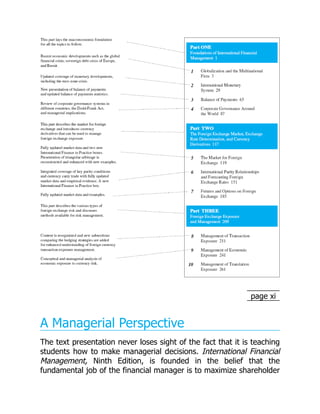 page xi
A Managerial Perspective
The text presentation never loses sight of the fact that it is teaching
students how to make managerial decisions. International Financial
Management, Ninth Edition, is founded in the belief that the
fundamental job of the financial manager is to maximize shareholder
 
