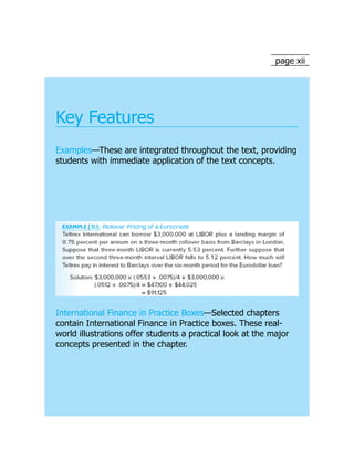 page xii
Key Features
Examples—These are integrated throughout the text, providing
students with immediate application of the text concepts.
International Finance in Practice Boxes—Selected chapters
contain International Finance in Practice boxes. These real-
world illustrations offer students a practical look at the major
concepts presented in the chapter.
 