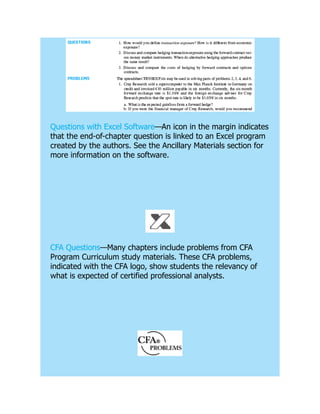 Questions with Excel Software—An icon in the margin indicates
that the end-of-chapter question is linked to an Excel program
created by the authors. See the Ancillary Materials section for
more information on the software.
CFA Questions—Many chapters include problems from CFA
Program Curriculum study materials. These CFA problems,
indicated with the CFA logo, show students the relevancy of
what is expected of certified professional analysts.
 