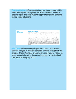 Case Applications—Case Applications are incorporated within
selected chapters throughout the text in order to enhance
specific topics and help students apply theories and concepts
to real-world situations.
Mini Cases—Almost every chapter includes a mini case for
student analysis of multiple concepts covered throughout the
chapter. These Mini Case problems are real world in nature to
show students how the theory and concepts in the textbook
relate to the everyday world.
 