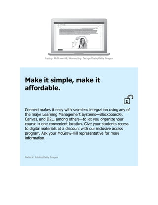 Laptop: McGraw-Hill; Woman/dog: George Doyle/Getty Images
Make it simple, make it
affordable.
Connect makes it easy with seamless integration using any of
the major Learning Management Systems—Blackboard®,
Canvas, and D2L, among others—to let you organize your
course in one convenient location. Give your students access
to digital materials at a discount with our inclusive access
program. Ask your McGraw-Hill representative for more
information.
Padlock: Jobalou/Getty Images
 