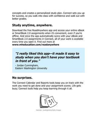 concepts and creates a personalized study plan. Connect sets you up
for success, so you walk into class with confidence and walk out with
better grades.
Study anytime, anywhere.
Download the free ReadAnywhere app and access your online eBook
or SmartBook 2.0 assignments when it’s convenient, even if you’re
offline. And since the app automatically syncs with your eBook and
SmartBook 2.0 assignments in Connect, all of your work is available
every time you open it. Find out more at
www.mheducation.com/readanywhere
“I really liked this app—it made it easy to
study when you don't have your textbook
in front of you.”
- Jordan Cunningham,
Eastern Washington University
No surprises.
The Connect Calendar and Reports tools keep you on track with the
work you need to get done and your assignment scores. Life gets
busy; Connect tools help you keep learning through it all.
Calendar: owattaphotos/Getty Images
 