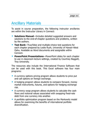 page xvi
Ancillary Materials
To assist in course preparation, the following instructor ancillaries
are within the Instructor Library in Connect:
Solutions Manual—Includes detailed suggested answers and
solutions to the end-of-chapter questions and problems, written
by the authors.
Test Bank—True/false and multiple-choice test questions for
each chapter prepared by Leslie Rush, University of Hawaii–West
Oahu. Available as Word documents and assignable within
Connect.
PowerPoint Presentations—PowerPoint slides for each chapter
to use in classroom lecture settings, created by Courtney Baggett,
Troy University.
The resources also include the International Finance Software that
can be used with this book. This Excel software has four main
programs:
A currency options pricing program allows students to price put
and call options on foreign exchange.
A hedging program allows students to compare forward, money
market instruments, futures, and options for hedging exchange
risk.
A currency swap program allows students to calculate the cash
flows and notional values associated with swapping fixed-rate
debt from one currency into another.
A portfolio optimization program based on the Markowitz model
allows for examining the benefits of international portfolio
diversification.
 