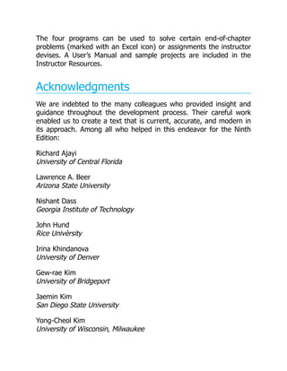 The four programs can be used to solve certain end-of-chapter
problems (marked with an Excel icon) or assignments the instructor
devises. A User’s Manual and sample projects are included in the
Instructor Resources.
Acknowledgments
We are indebted to the many colleagues who provided insight and
guidance throughout the development process. Their careful work
enabled us to create a text that is current, accurate, and modern in
its approach. Among all who helped in this endeavor for the Ninth
Edition:
Richard Ajayi
University of Central Florida
Lawrence A. Beer
Arizona State University
Nishant Dass
Georgia Institute of Technology
John Hund
Rice Univèrsity
Irina Khindanova
University of Denver
Gew-rae Kim
University of Bridgeport
Jaemin Kim
San Diego State University
Yong-Cheol Kim
University of Wisconsin, Milwaukee
 