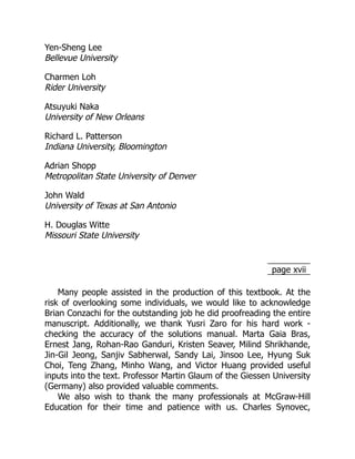 page xvii
Yen-Sheng Lee
Bellevue University
Charmen Loh
Rider University
Atsuyuki Naka
University of New Orleans
Richard L. Patterson
Indiana University, Bloomington
Adrian Shopp
Metropolitan State University of Denver
John Wald
University of Texas at San Antonio
H. Douglas Witte
Missouri State University
Many people assisted in the production of this textbook. At the
risk of ­
overlooking some individuals, we would like to acknowledge
Brian Conzachi for the ­
outstanding job he did proofreading the entire
manuscript. Additionally, we thank Yusri Zaro for his hard work ­
‐
checking the accuracy of the solutions manual. Marta Gaia Bras,
Ernest Jang, Rohan-Rao Ganduri, Kristen Seaver, Milind Shrikhande,
Jin-Gil Jeong, Sanjiv Sabherwal, Sandy Lai, Jinsoo Lee, Hyung Suk
Choi, Teng Zhang, Minho Wang, and Victor Huang provided useful
inputs into the text. ­
Professor Martin Glaum of the Giessen University
(Germany) also provided valuable comments.
We also wish to thank the many professionals at McGraw-Hill
Education for their time and patience with us. Charles Synovec,
 