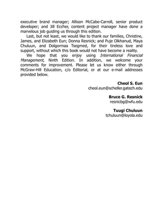 executive brand manager; Allison McCabe-Carroll, senior product
developer; and Jill Eccher, content project manager have done a
marvelous job guiding us through this edition.
Last, but not least, we would like to thank our families, Christine,
James, and Elizabeth Eun; Donna Resnick; and Puje Olkhanud, Maya
Chuluun, and Dolgormaa Tsegmed, for their tireless love and
support, without which this book would not have become a reality.
We hope that you enjoy using International Financial
Management, Ninth ­
Edition. In addition, we welcome your
comments for improvement. Please let us know either through
McGraw-Hill Education, c/o Editorial, or at our e-mail addresses
provided below.
Cheol S. Eun
cheol.eun@scheller.gatech.edu
Bruce G. Resnick
resnicbg@wfu.edu
Tuugi Chuluun
tchuluun@loyola.edu
 