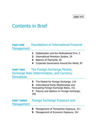 page xviii
Contents in Brief
PART ONE Foundations of International Financial
Management
1 Globalization and the Multinational Firm, 3
2 International Monetary System, 29
3 Balance of Payments, 65
4 Corporate Governance Around the World, 87
PART TWO The Foreign Exchange Market,
Exchange Rate Determination, and Currency
Derivatives
5 The Market for Foreign Exchange, 119
6 International Parity Relationships and
Forecasting Foreign Exchange Rates, 151
7 Futures and Options on Foreign Exchange,
185
PART THREE Foreign Exchange Exposure and
Management
8 Management of Transaction Exposure, 211
9 Management of Economic Exposure, 241
 