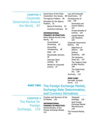 CHAPTER 4
Corporate
Governance Around
the World, 87
Governance of the Public
Corporation: Key Issues, 88
The Agency Problem, 89
Remedies for the Agency
Problem, 91
Board of Directors, 92
Incentive Contracts, 92
INTERNATIONAL
FINANCE IN PRACTICE:
When Boards Are All in the
Family, 93
Concentrated
Ownership, 93
Accounting
Transparency, 95
Debt, 95
Shareholder Activism,
95
Overseas Stock
Listings, 96
Market for Corporate
Control, 97
Law and Corporate
Governance, 97
Consequences of
Law, 100
Ownership and
Control Pattern,
101
Private Benefits of
Control, 103
Capital Markets
and Valuation,
105
Corporate Governance
Reform, 105
Objectives of
Reform, 106
Political
Dynamics, 106
The Sarbanes-
Oxley Act, 107
The Cadbury Code
of Best Practice,
108
The Dodd-Frank
Act, 109
Summary, 110
MINI CASE:
Parmalat: Europe’s
Enron, 113
PART TWO The Foreign Exchange Market,
Exchange Rate Determination,
and Currency Derivatives
CHAPTER 5
The Market for
Foreign
Exchange, 119
Function and Structure of the
FX Market, 120
INTERNATIONAL
FINANCE IN PRACTICE:
Electronification of the
Foreign Exchange Market,
121
Triangular
Arbitrage, 135
Spot Foreign
Exchange Market
Microstructure,
138
The Forward Market,
139
 