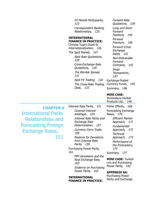 FX Market Participants,
123
Correspondent Banking
Relationships, 125
INTERNATIONAL
FINANCE IN PRACTICE:
Chinese Yuan’s Road to
Internationalization, 126
The Spot Market, 127
Spot Rate Quotations,
128
Cross-Exchange Rate
Quotations, 130
The Bid-Ask Spread,
131
Spot FX Trading, 132
The Cross-Rate Trading
Desk, 133
Forward Rate
Quotations, 139
Long and Short
Forward
Positions, 140
Forward
Premium, 140
Forward Cross-
Exchange
Rates, 141
Non-Deliverable
Forward
Contracts, 142
Swap
Transactions,
143
Exchange-Traded
Currency Funds, 145
Summary, 146
MINI CASE:
Shrewsbury Herbal
Products Ltd., 149
CHAPTER 6
International Parity
Relationships and
Forecasting Foreign
Exchange Rates,
151
Interest Rate Parity, 151
Covered Interest
Arbitrage, 154
Interest Rate Parity and
Exchange Rate
Determination, 157
Currency Carry Trade,
158
Reasons for Deviations
from Interest Rate
Parity, 159
Purchasing Power Parity,
161
PPP Deviations and the
Real Exchange Rate,
163
Evidence on Purchasing
Power Parity, 163
INTERNATIONAL
FINANCE IN PRACTICE:
Fisher Effects, 168
Forecasting Exchange
Rates, 170
Efficient Market
Approach, 171
Fundamental
Approach, 172
Technical
Approach, 173
Performance of
the Forecasters,
175
Summary, 177
MINI CASE: Turkish
Lira and Purchasing
Power Parity, 182
APPENDIX 6A:
Purchasing Power
Parity and Exchange
 